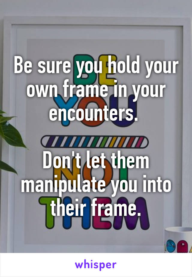 Be sure you hold your own frame in your encounters. 

Don't let them manipulate you into their frame.