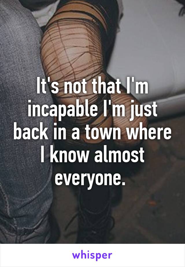 It's not that I'm incapable I'm just back in a town where I know almost everyone. 