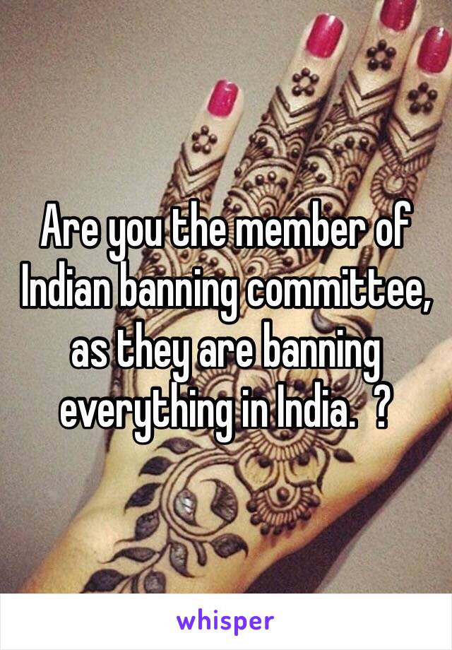 Are you the member of Indian banning committee, as they are banning everything in India.  ? 