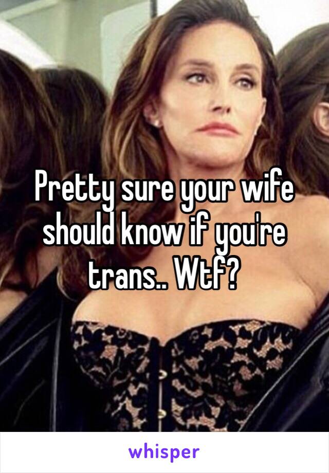 Pretty sure your wife should know if you're trans.. Wtf?