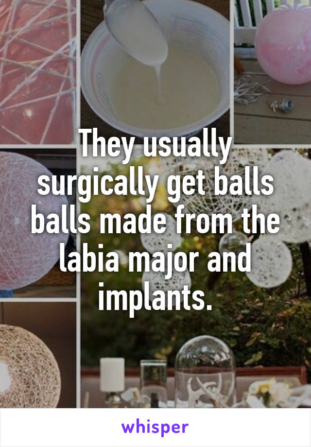 They usually surgically get balls balls made from the labia major and implants.