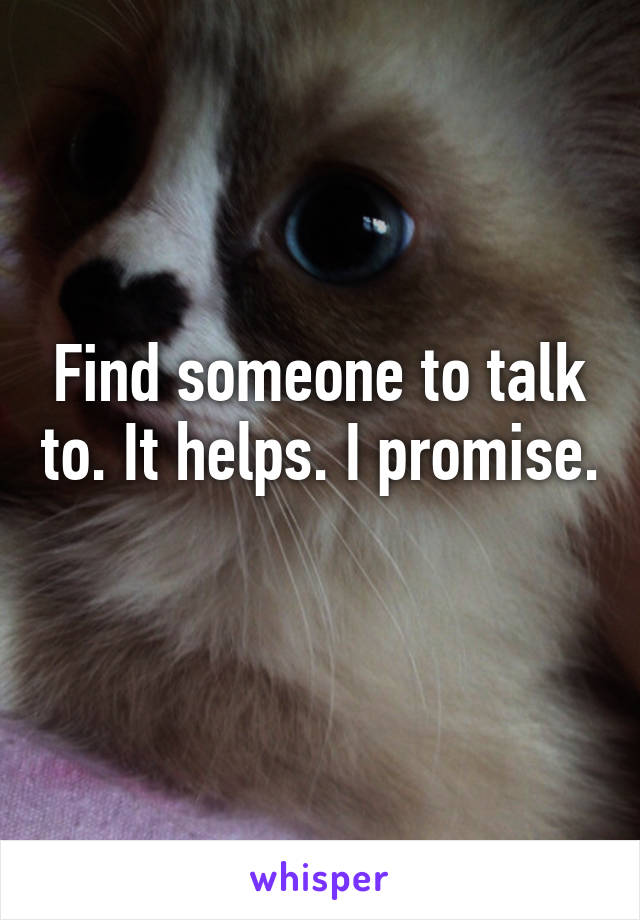 Find someone to talk to. It helps. I promise. 