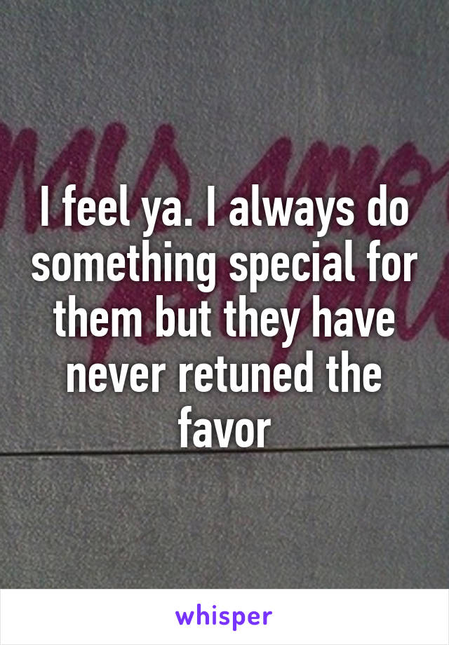 I feel ya. I always do something special for them but they have never retuned the favor