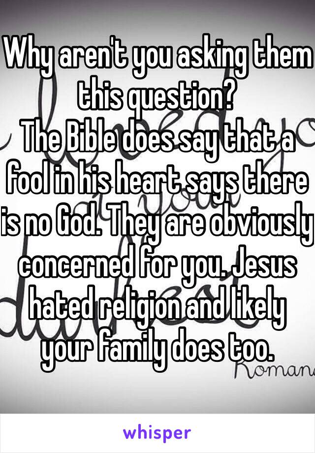 Why aren't you asking them this question? 
The Bible does say that a fool in his heart says there is no God. They are obviously concerned for you. Jesus hated religion and likely your family does too. 