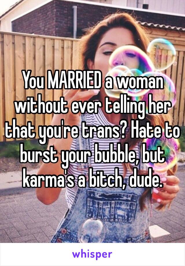 You MARRIED a woman without ever telling her that you're trans? Hate to burst your bubble, but karma's a bitch, dude.