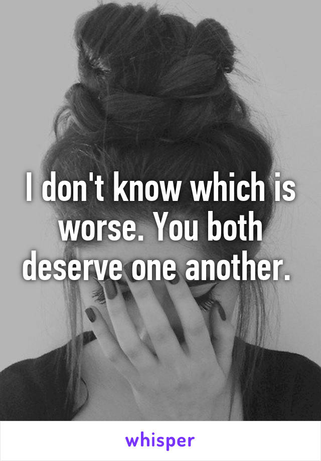 I don't know which is worse. You both deserve one another. 