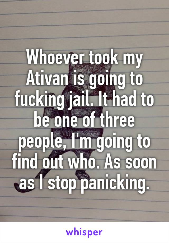 Whoever took my Ativan is going to fucking jail. It had to be one of three people, I'm going to find out who. As soon as I stop panicking.