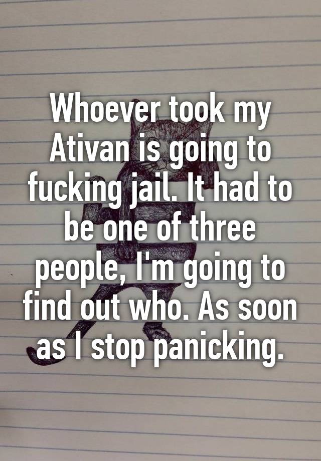 Whoever took my Ativan is going to fucking jail. It had to be one of three people, I'm going to find out who. As soon as I stop panicking.