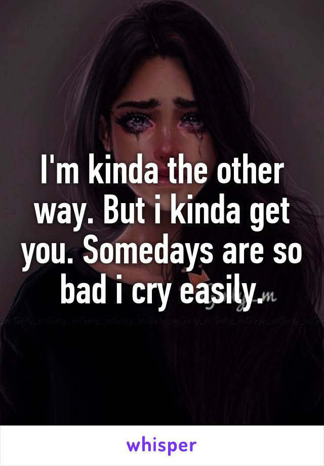 I'm kinda the other way. But i kinda get you. Somedays are so bad i cry easily.