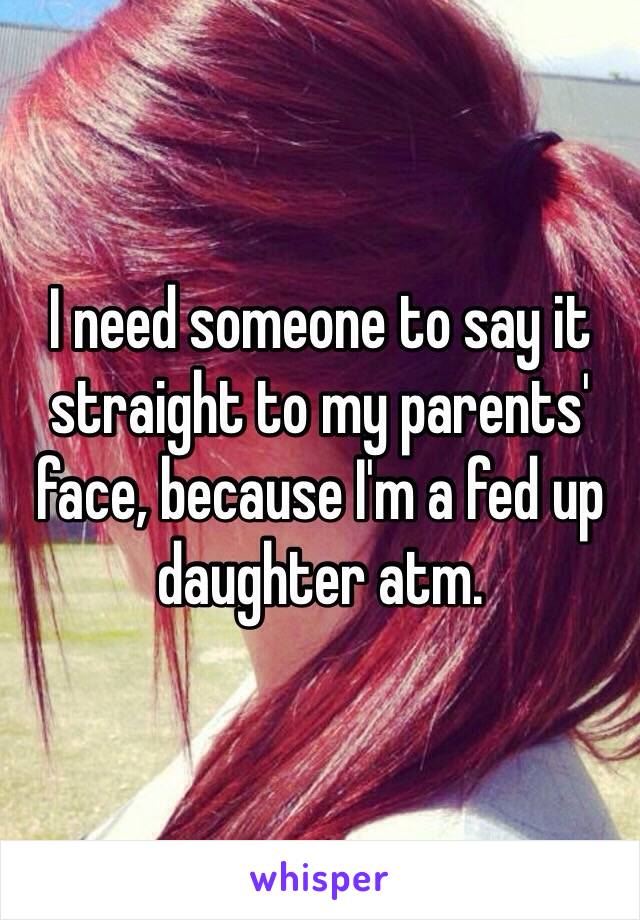 I need someone to say it straight to my parents' face, because I'm a fed up daughter atm. 