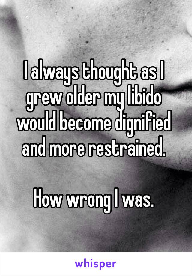 I always thought as I 
grew older my libido 
would become dignified 
and more restrained. 

How wrong I was.