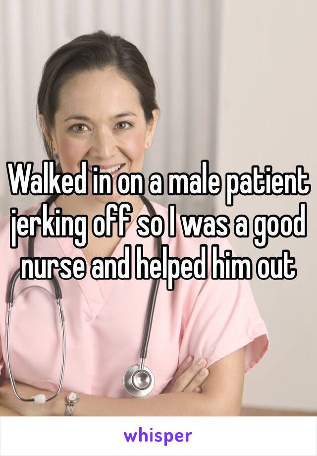 Walked in on a male patient jerking off so I was a good nurse and helped him out 