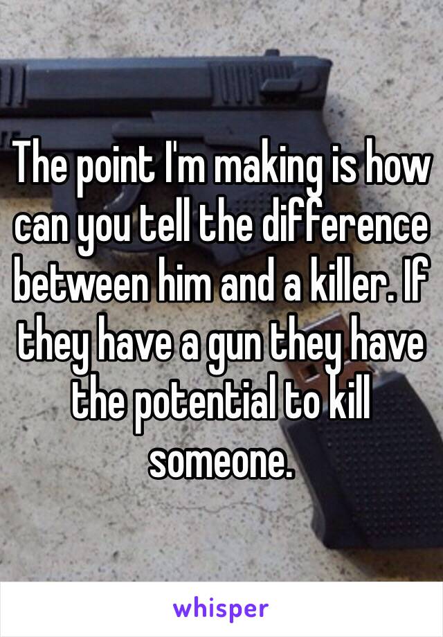 The point I'm making is how can you tell the difference between him and a killer. If they have a gun they have the potential to kill someone.