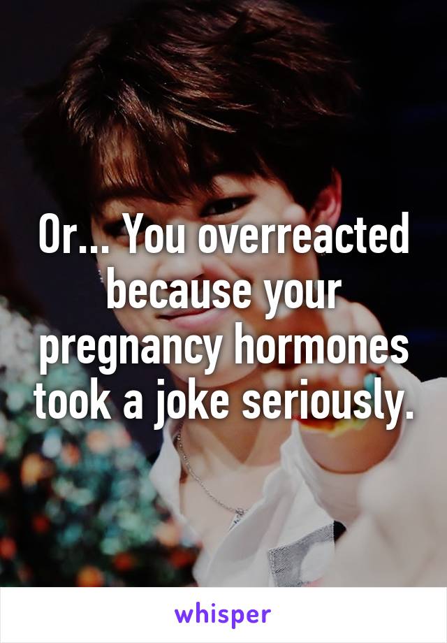 Or... You overreacted because your pregnancy hormones took a joke seriously.