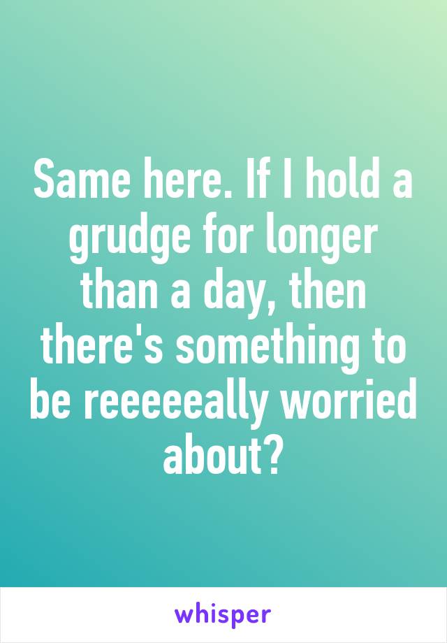 Same here. If I hold a grudge for longer than a day, then there's something to be reeeeeally worried about✋