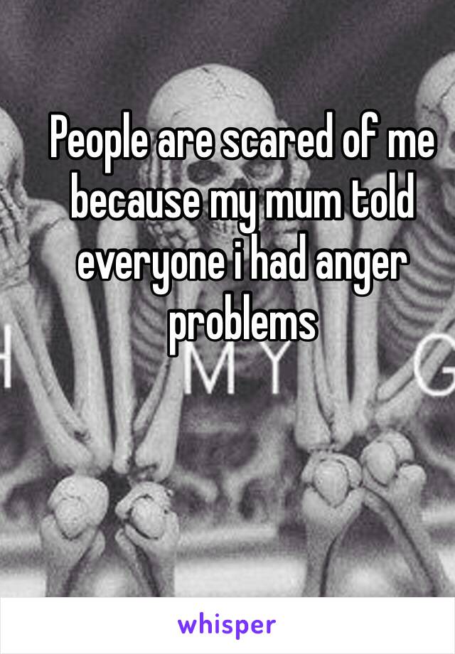 People are scared of me because my mum told everyone i had anger problems