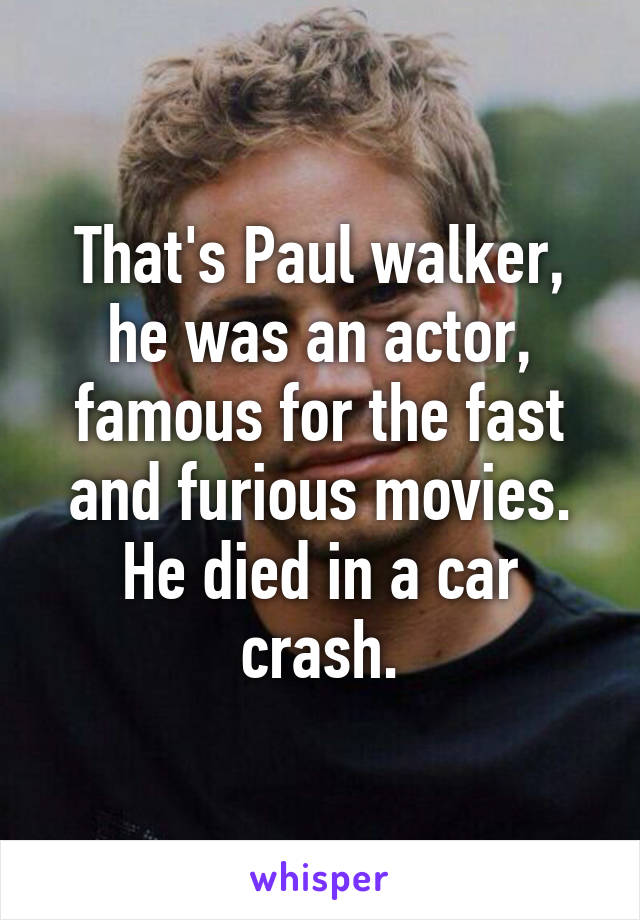 That's Paul walker, he was an actor, famous for the fast and furious movies. He died in a car crash.