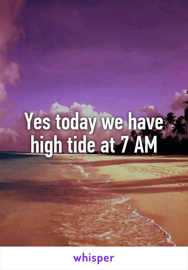 Yes today we have high tide at 7 AM