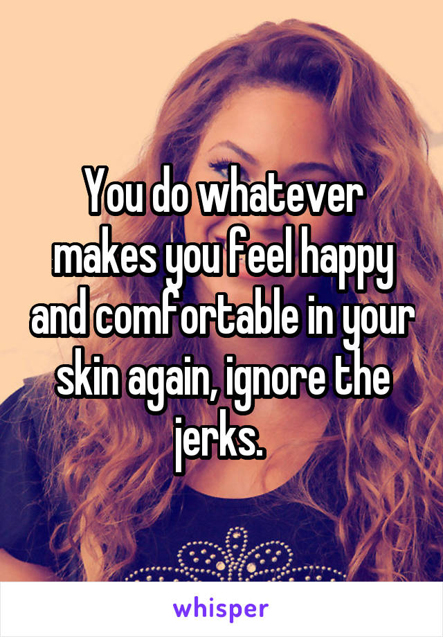 You do whatever makes you feel happy and comfortable in your skin again, ignore the jerks. 