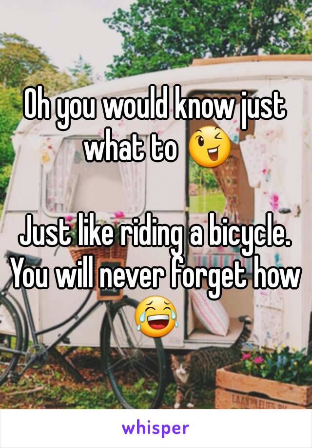 Oh you would know just what to 😉

Just like riding a bicycle. You will never forget how 
😂