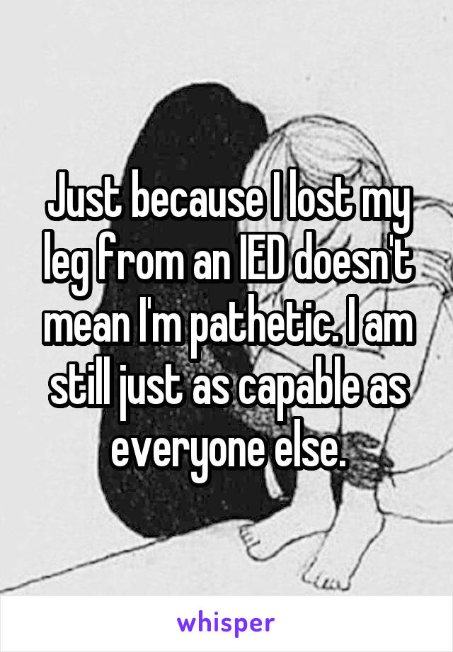 Just because I lost my leg from an IED doesn't mean I'm pathetic. I am still just as capable as everyone else.