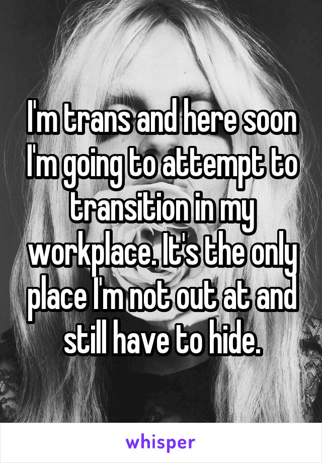 I'm trans and here soon I'm going to attempt to transition in my workplace. It's the only place I'm not out at and still have to hide.