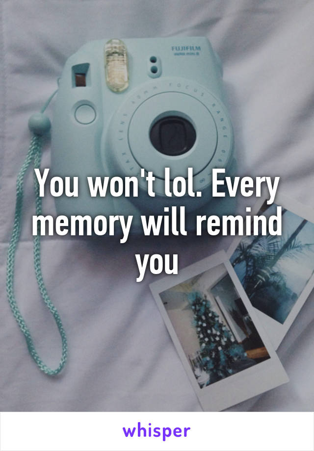 You won't lol. Every memory will remind you