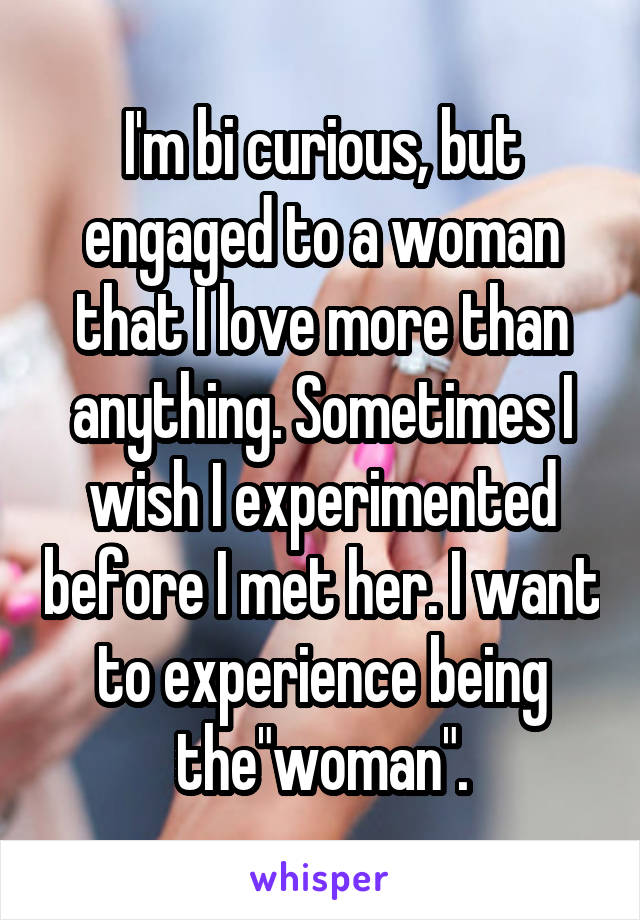 I'm bi curious, but engaged to a woman that I love more than anything. Sometimes I wish I experimented before I met her. I want to experience being the"woman".