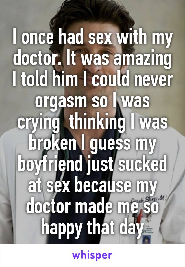 I once had sex with my doctor. It was amazing I told him I could never orgasm so I was crying  thinking I was broken I guess my boyfriend just sucked at sex because my doctor made me so happy that day