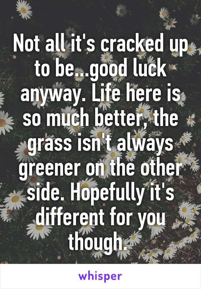 Not all it's cracked up to be...good luck anyway. Life here is so much better, the grass isn't always greener on the other side. Hopefully it's different for you though. 