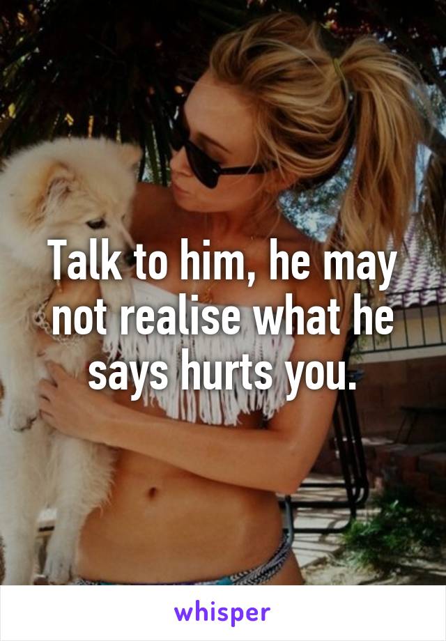 Talk to him, he may not realise what he says hurts you.