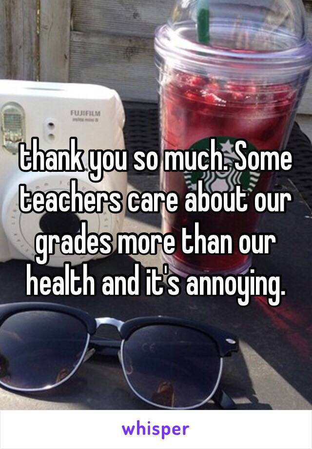 thank you so much. Some teachers care about our grades more than our health and it's annoying. 