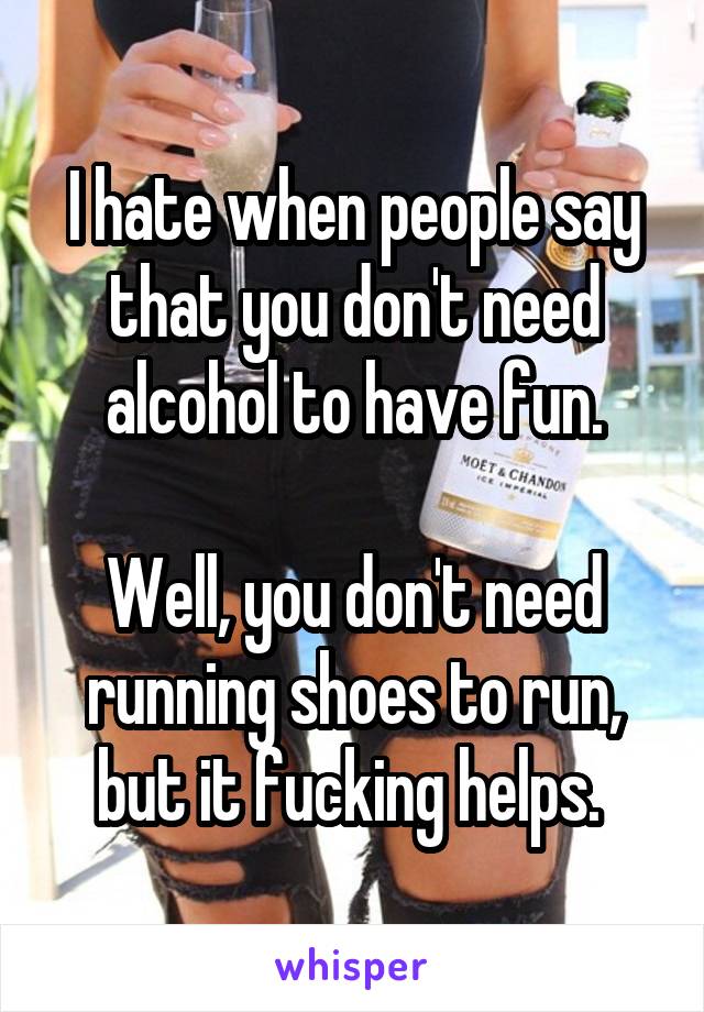 I hate when people say that you don't need alcohol to have fun.

Well, you don't need running shoes to run, but it fucking helps. 