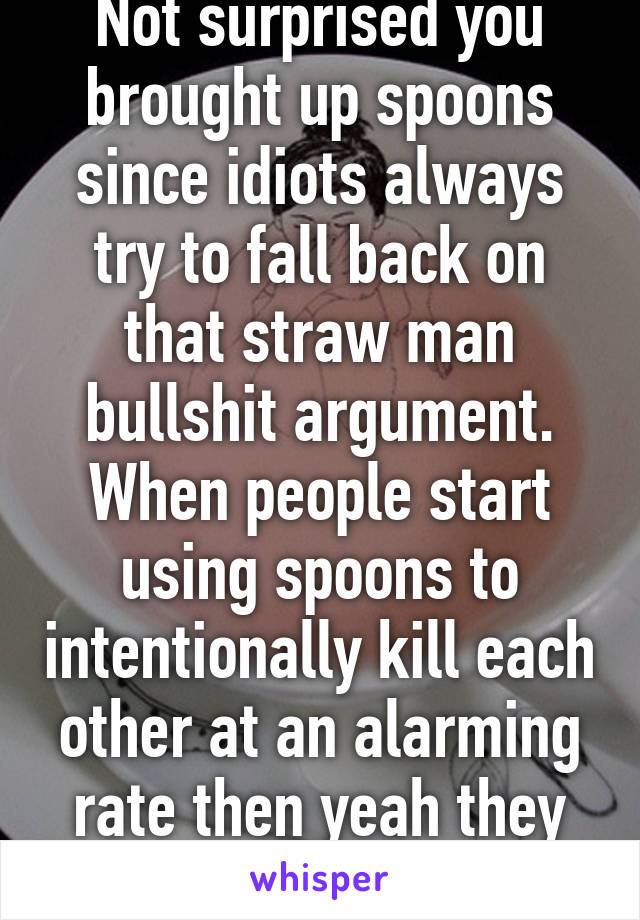 Not surprised you brought up spoons since idiots always try to fall back on that straw man bullshit argument. When people start using spoons to intentionally kill each other at an alarming rate then yeah they should be banned. 