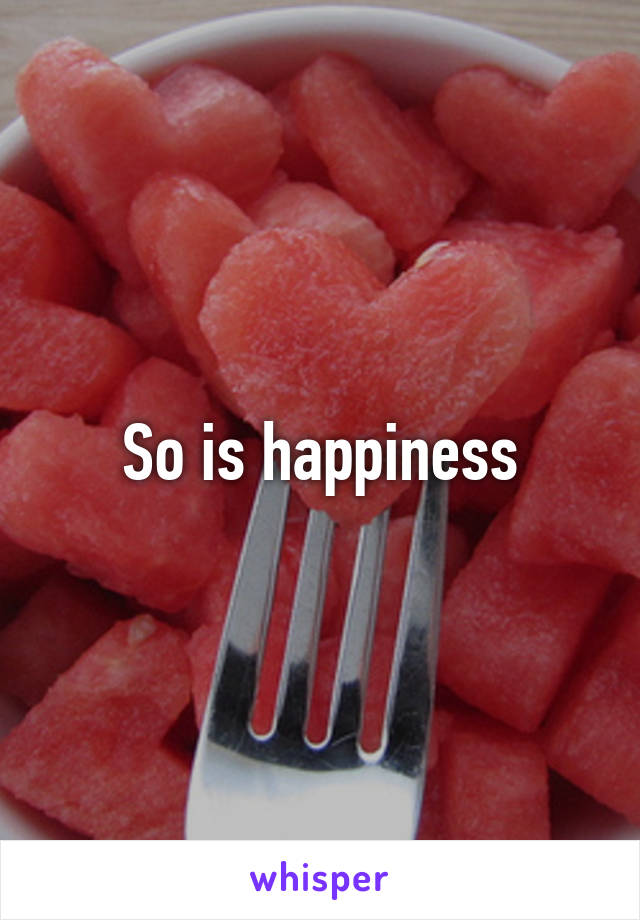 So is happiness