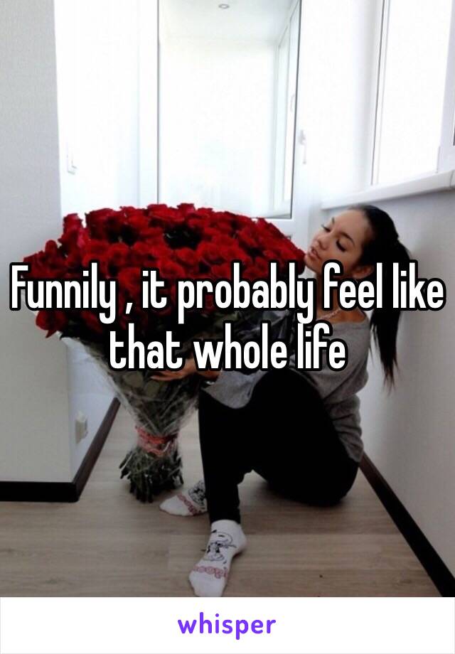 Funnily , it probably feel like that whole life 