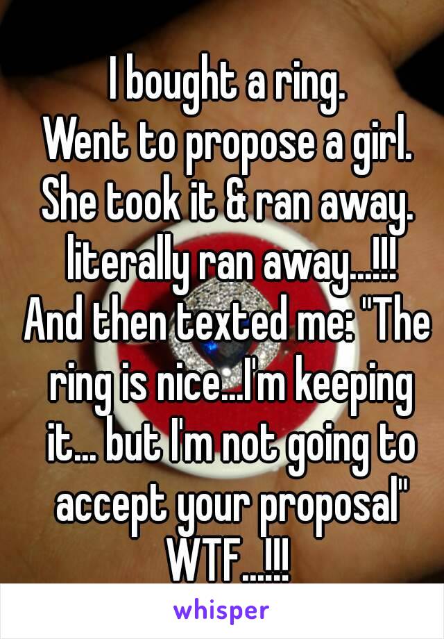 I bought a ring.
Went to propose a girl.
She took it & ran away. literally ran away...!!!
And then texted me: "The ring is nice...I'm keeping it... but I'm not going to accept your proposal"
WTF...!!!