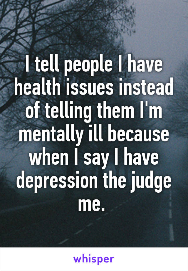 I tell people I have health issues instead of telling them I'm mentally ill because when I say I have depression the judge me. 