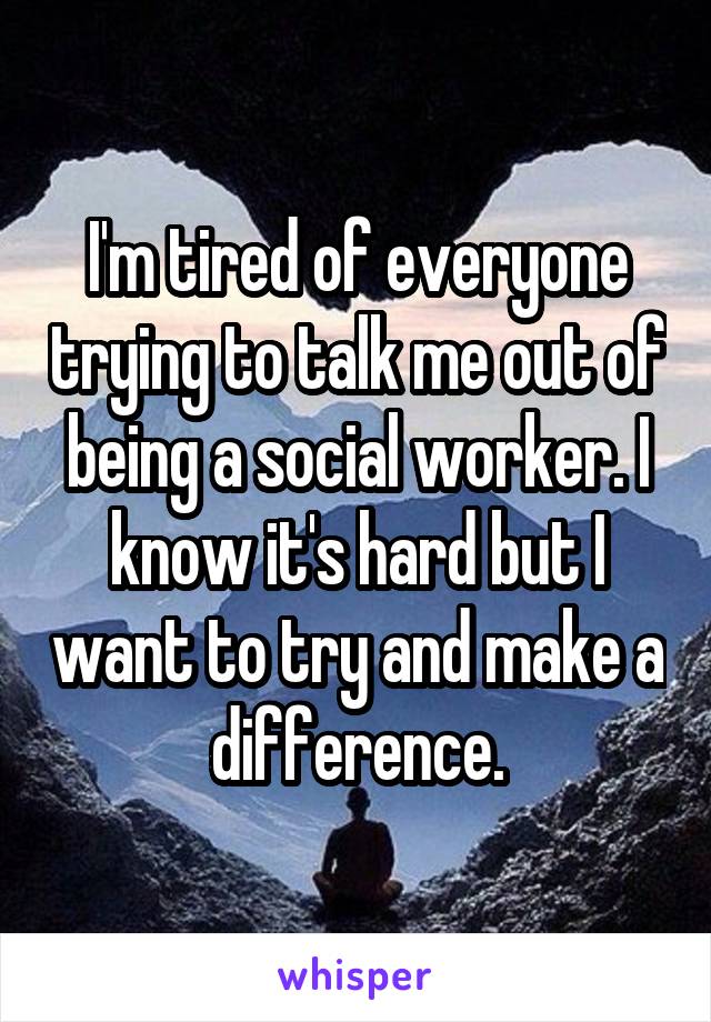 I'm tired of everyone trying to talk me out of being a social worker. I know it's hard but I want to try and make a difference.
