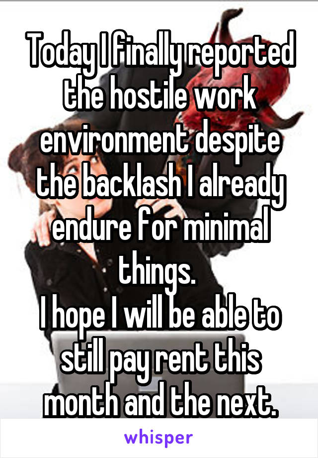 Today I finally reported the hostile work environment despite the backlash I already endure for minimal things. 
I hope I will be able to still pay rent this month and the next.