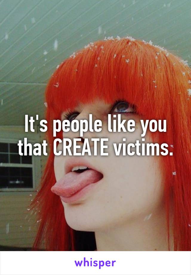 It's people like you that CREATE victims.