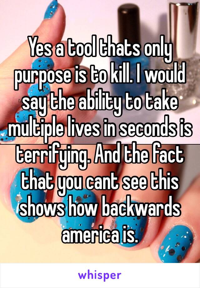 Yes a tool thats only purpose is to kill. I would say the ability to take multiple lives in seconds is terrifying. And the fact that you cant see this shows how backwards america is.