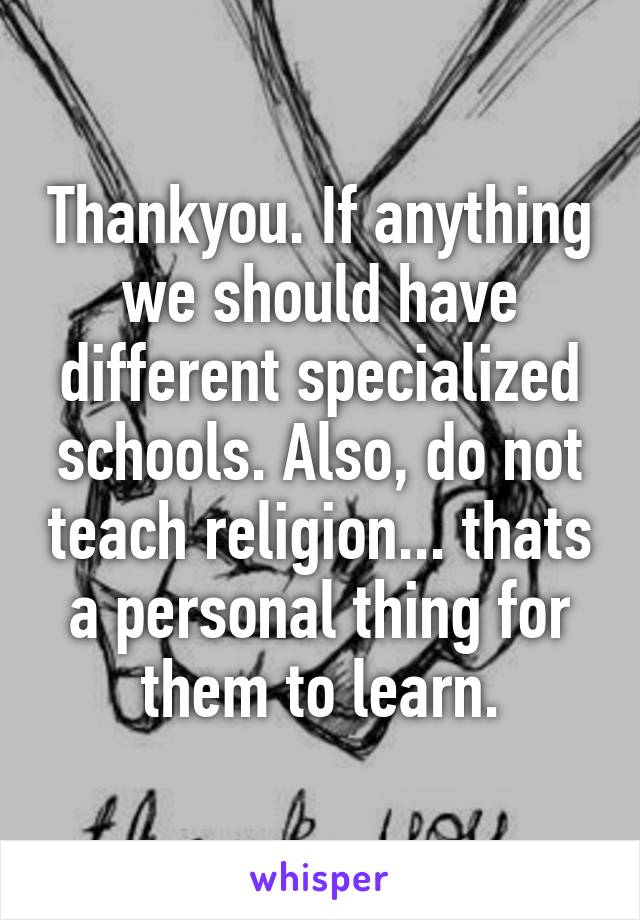 Thankyou. If anything we should have different specialized schools. Also, do not teach religion... thats a personal thing for them to learn.