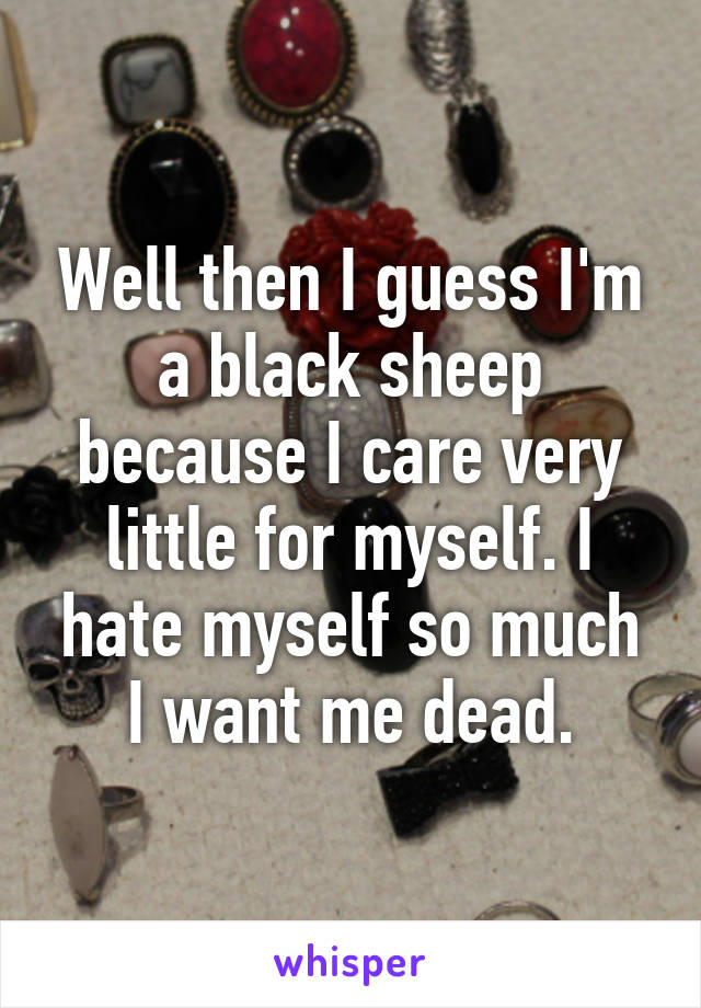 Well then I guess I'm a black sheep because I care very little for myself. I hate myself so much I want me dead.