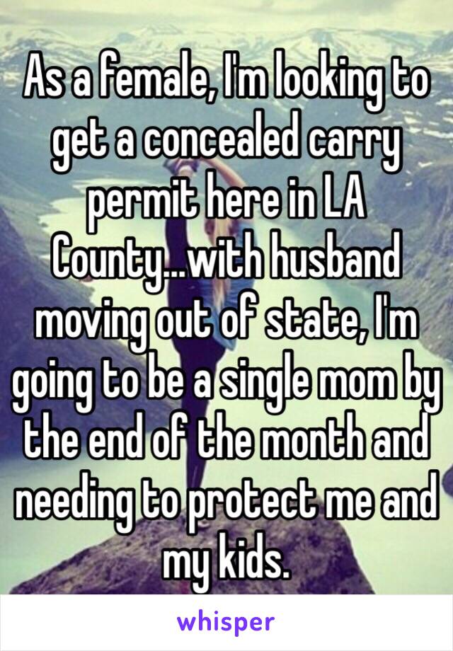 As a female, I'm looking to get a concealed carry permit here in LA County...with husband moving out of state, I'm going to be a single mom by the end of the month and needing to protect me and my kids.