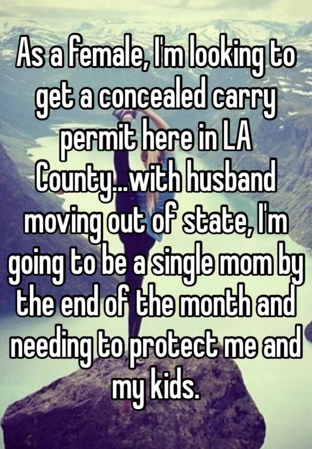 As a female, I'm looking to get a concealed carry permit here in LA County...with husband moving out of state, I'm going to be a single mom by the end of the month and needing to protect me and my kids.