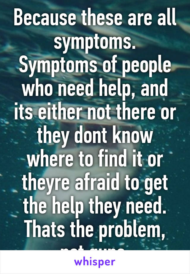 Because these are all symptoms. Symptoms of people who need help, and its either not there or they dont know where to find it or theyre afraid to get the help they need. Thats the problem, not guns.