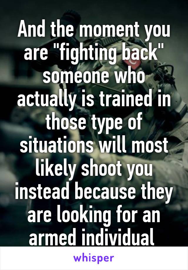 And the moment you are "fighting back" someone who actually is trained in those type of situations will most likely shoot you instead because they are looking for an armed individual 