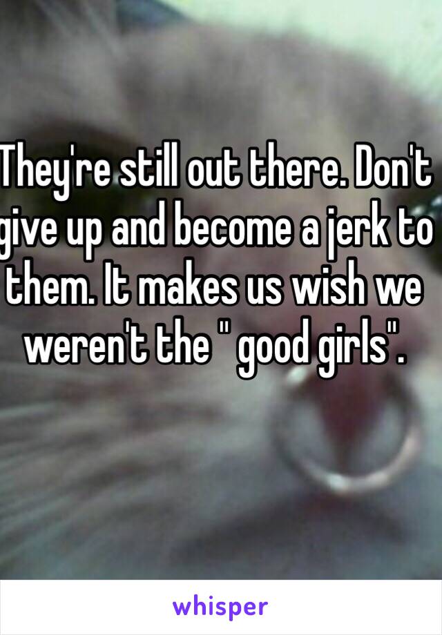 They're still out there. Don't give up and become a jerk to them. It makes us wish we weren't the " good girls". 