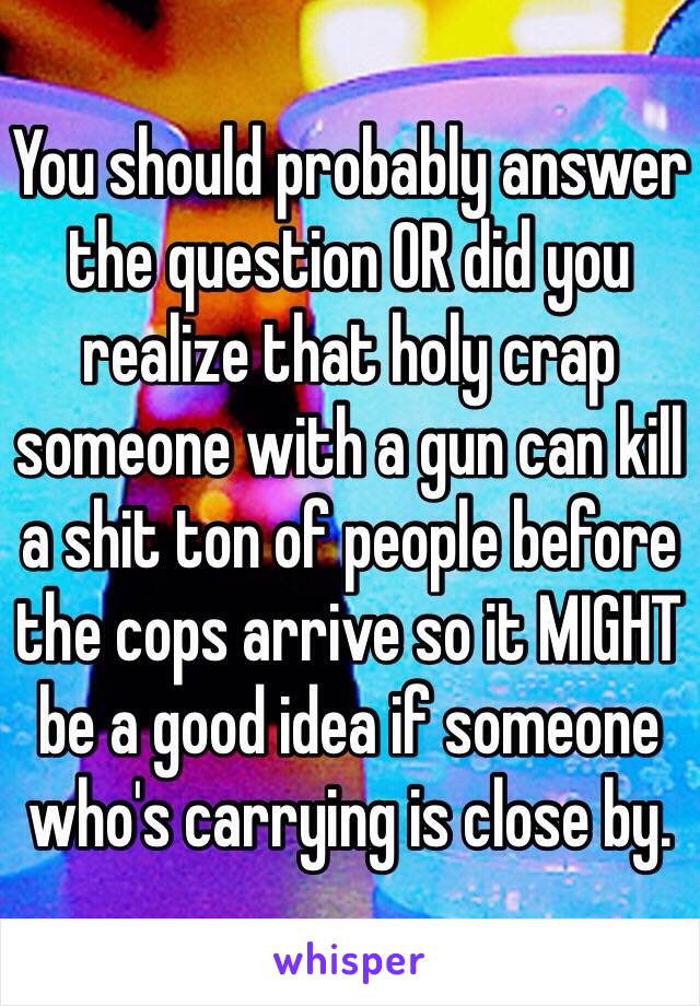 You should probably answer the question OR did you realize that holy crap someone with a gun can kill a shit ton of people before the cops arrive so it MIGHT be a good idea if someone who's carrying is close by.